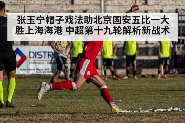 张玉宁帽子戏法助北京国安五比一大胜上海海港 中超第十九轮解析新战术